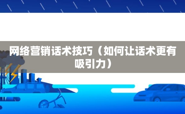 网络营销话术技巧（如何让话术更有吸引力）