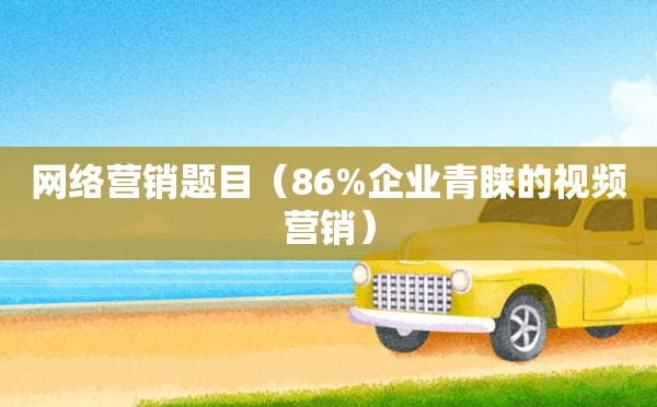 网络营销题目（86%企业青睐的视频营销）