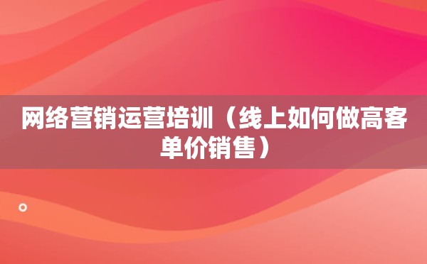 网络营销运营培训（线上如何做高客单价销售）