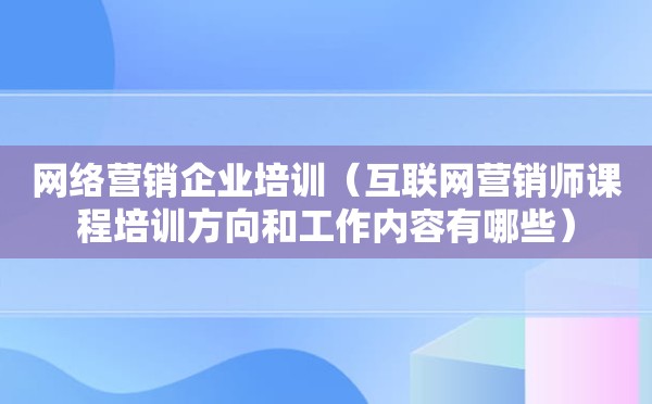 网络营销企业培训（互联网营销师课程培训方向和工作内容有哪些）