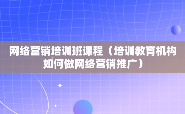 网络营销培训班课程（培训教育机构如何做网络营销推广）