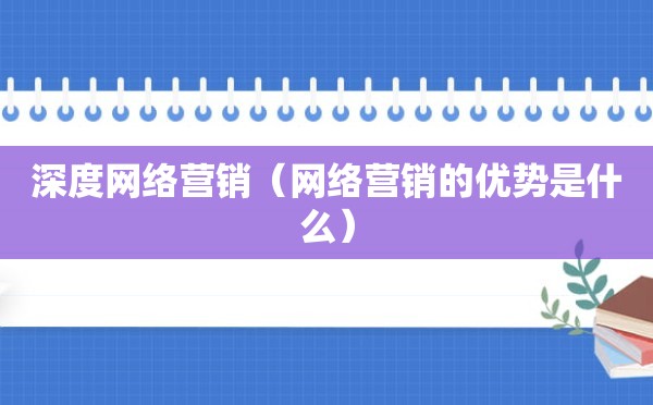 深度网络营销（网络营销的优势是什么）