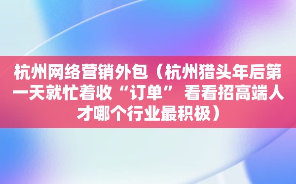 杭州网络营销外包（杭州猎头年后第一天就忙着收“订单” 看看招高端人才哪个行业最积极）