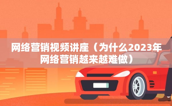 网络营销视频讲座（为什么2023年网络营销越来越难做）