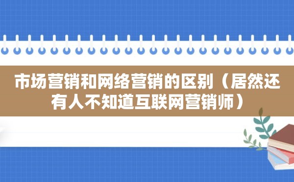 市场营销和网络营销的区别（居然还有人不知道互联网营销师）