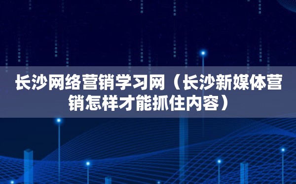 长沙网络营销学习网（长沙新媒体营销怎样才能抓住内容）