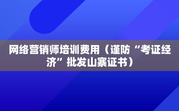 网络营销师培训费用（谨防“考证经济”批发山寨证书）