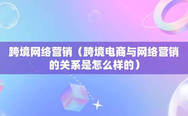 跨境网络营销（跨境电商与网络营销的关系是怎么样的）