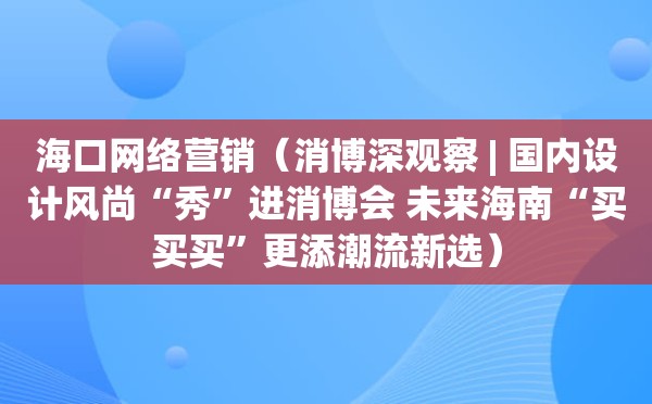 海口网络营销（消博深观察 | 国内设计风尚“秀”进消博会 未来海南“买买买”更添潮流新选）