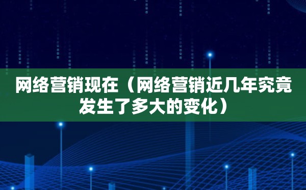 网络营销现在（网络营销近几年究竟发生了多大的变化）