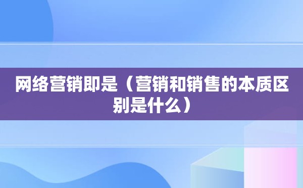 网络营销即是（营销和销售的本质区别是什么）