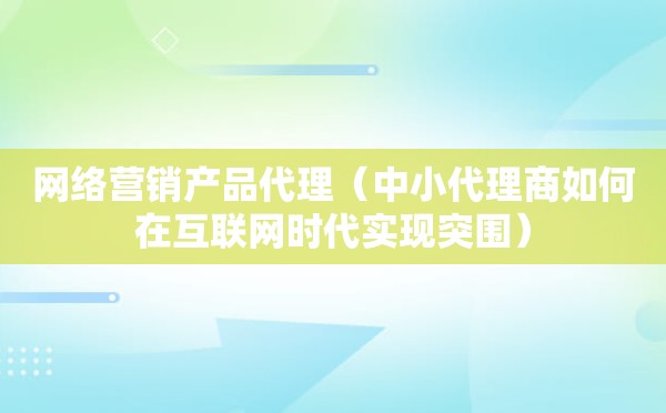 网络营销产品代理（中小代理商如何在互联网时代实现突围）