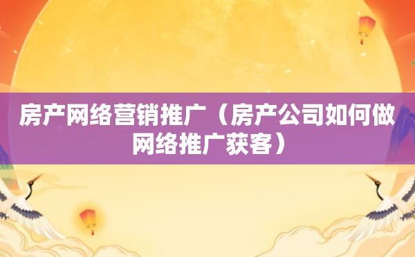 房产网络营销推广（房产公司如何做网络推广获客）