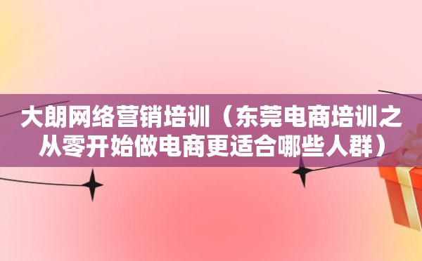 大朗网络营销培训（东莞电商培训之从零开始做电商更适合哪些人群）