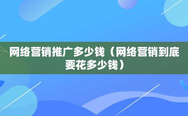 网络营销推广多少钱（网络营销到底要花多少钱）