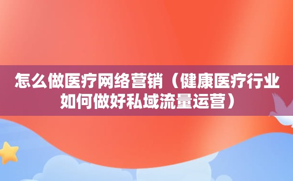 怎么做医疗网络营销（健康医疗行业如何做好私域流量运营）