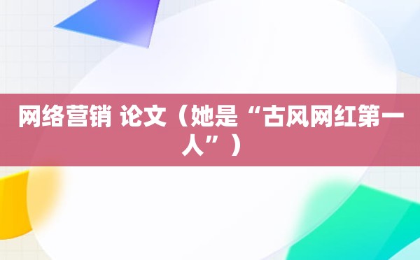 网络营销 论文（她是“古风网红第一人”）