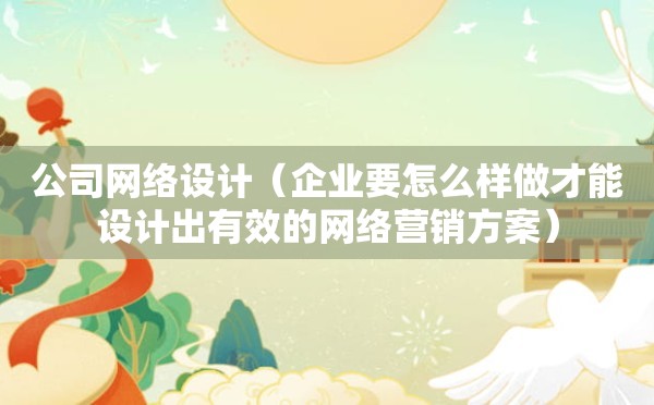 公司网络设计（企业要怎么样做才能设计出有效的网络营销方案）