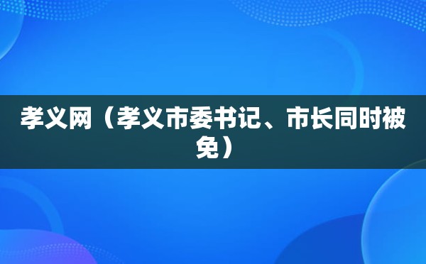 孝义网（孝义市委书记、市长同时被免）