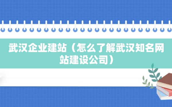 武汉企业建站（怎么了解武汉知名网站建设公司）