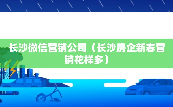 长沙微信营销公司（长沙房企新春营销花样多）