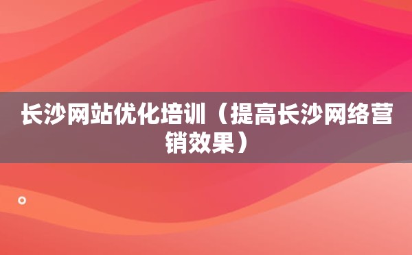 长沙网站优化培训（提高长沙网络营销效果）