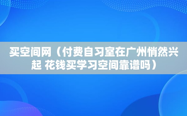 买空间网（付费自习室在广州悄然兴起 花钱买学习空间靠谱吗）