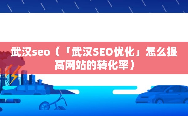 武汉seo（「武汉SEO优化」怎么提高网站的转化率）