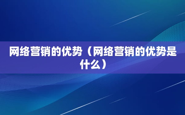 网络营销的优势（网络营销的优势是什么）