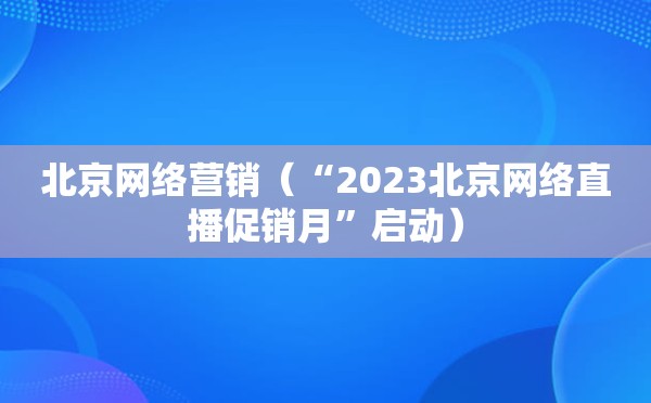 北京网络营销（“2023北京网络直播促销月”启动）