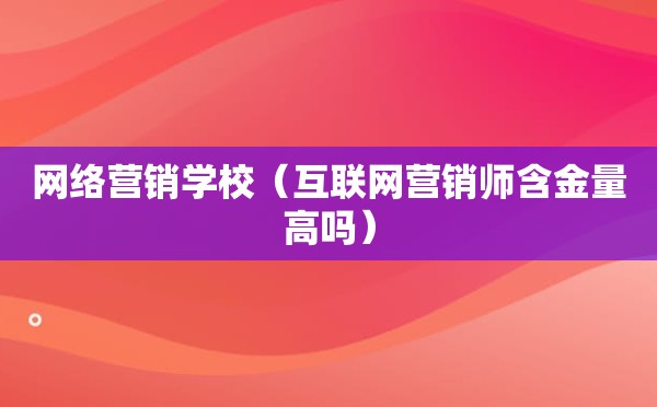 网络营销学校（互联网营销师含金量高吗）