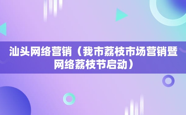 汕头网络营销（我市荔枝市场营销暨网络荔枝节启动）