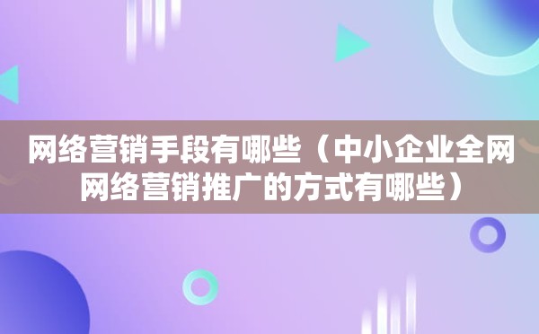 网络营销手段有哪些（中小企业全网网络营销推广的方式有哪些）