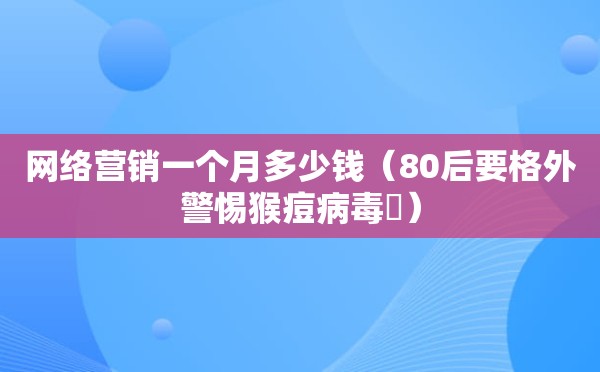 网络营销一个月多少钱（80后要格外警惕猴痘病毒​）