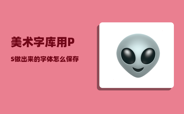 美术字库_用PS做出来的字体怎么保存