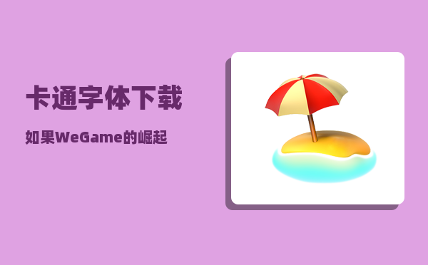 卡通字体下载_如果WeGame的崛起就一定让Steam退出国内