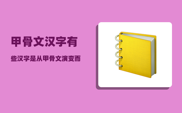 甲骨文汉字_有些汉字是从甲骨文演变而来的对不对