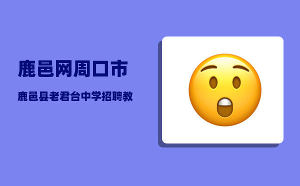 鹿邑网（周口市鹿邑县老君台中学招聘教师）