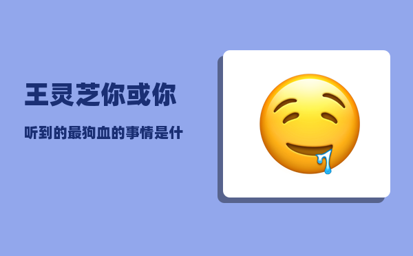 王灵芝_你或你听到的最狗血的事情是什么