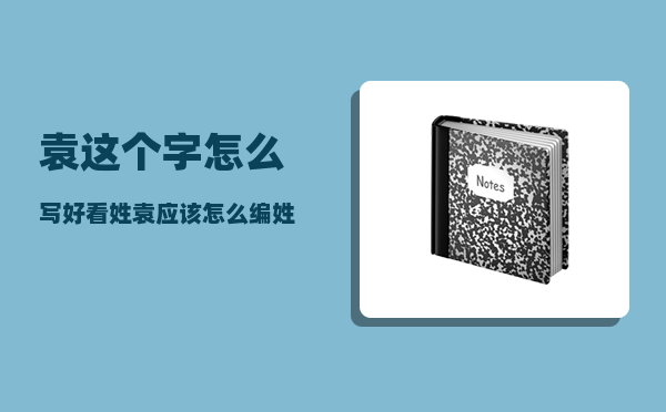 袁这个字 怎么写好看（姓袁应该怎么编姓氏歌）