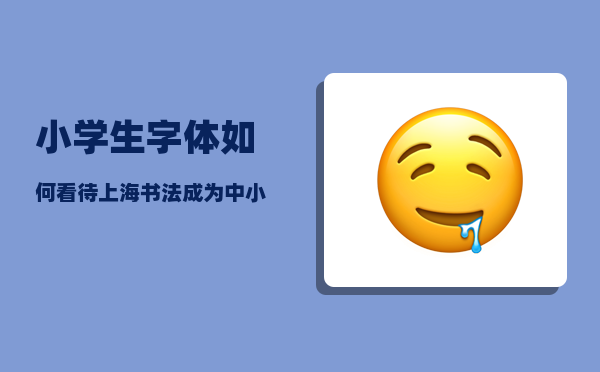 小学生字体_如何看待上海书法成为中小学生必考科目