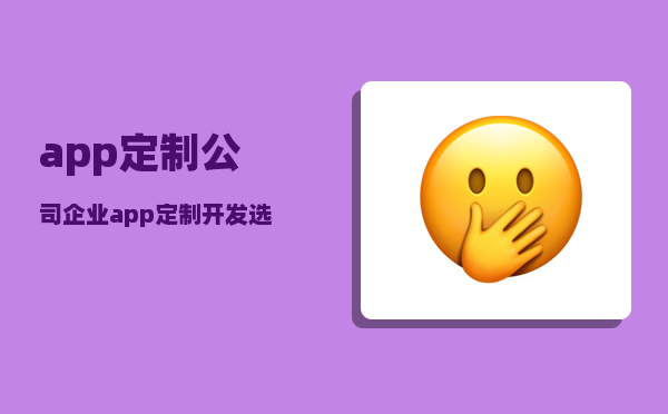 app定制公司（企业app定制开发选择哪家公司好呢）